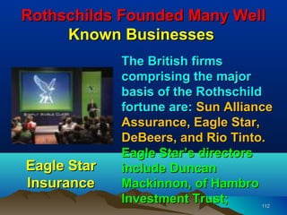 Rothschilds Founded Many Well
     Known Businesses
             The British firms
             comprising the major
             basis of the Rothschild
             fortune are: Sun Alliance
             Assurance, Eagle Star,
             DeBeers, and Rio Tinto.
             Eagle Star’s directors
Eagle Star   include Duncan
Insurance    Mackinnon, of Hambro
             Investment Trust;      112
 