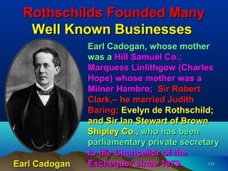 Rothschilds Founded Many
   Well Known Businesses
               Earl Cadogan, whose mother
               was a Hill Samuel Co.;
               Marquess Linlithgow (Charles
               Hope) whose mother was a
               Milner Hambro; Sir Robert
               Clark,– he married Judith
               Baring; Evelyn de Rothschild;
               and Sir Ian Stewart of Brown
               Shipley Co., who has been
               parliamentary private secretary
               to the Chancellor of the
Earl Cadogan   Exchequer since 1979.       113
 