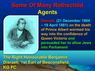 Some Of Many Rothschild
            Agents
                   Disraeli, (21 December 1804
                   – 19 April 1881) on the death
                   of Prince Albert wormed his
                   way into the confidence of
                   Queen Victoria and
                   persuaded her to allow Jews
                   into Parliament

The Right Honourable Benjamin
Disraeli, 1st Earl of Beaconsfield,
KG PC                                        115
 