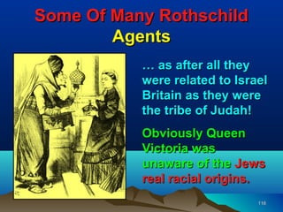 Some Of Many Rothschild
        Agents
           … as after all they
           were related to Israel
           Britain as they were
           the tribe of Judah!
           Obviously Queen
           Victoria was
           unaware of the Jews
           real racial origins.
                               116
 