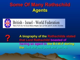 Some Of Many Rothschild
            Agents




?   A biography of the Rothschilds stated
    that Lord Rothschild boasted of
    having an agent in the B.I.W.F during
    the last war and post war period.


                                       118
 