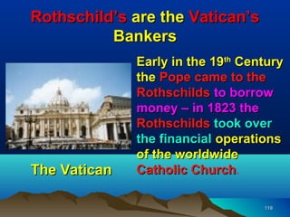 Rothschild’s are the Vatican’s
          Bankers
              Early in the 19th Century
              the Pope came to the
              Rothschilds to borrow
              money – in 1823 the
              Rothschilds took over
              the financial operations
              of the worldwide
The Vatican   Catholic Church.
                        Church

                                   119
 