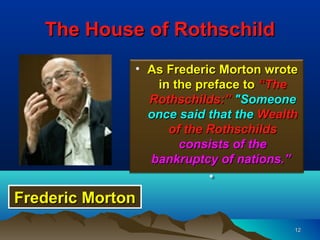 The House of Rothschild
              • As Frederic Morton wrote
                 in the preface to “The
                Rothschilds:” "Someone
                once said that the Wealth
                   of the Rothschilds
                     consists of the
                bankruptcy of nations.”
                          •
Frederic Morton
                                        12
 