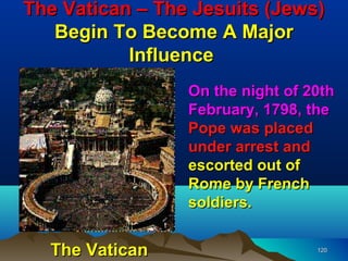 The Vatican – The Jesuits (Jews)
   Begin To Become A Major
           Influence
                 On the night of 20th
                 February, 1798, the
                 Pope was placed
                 under arrest and
                 escorted out of
                 Rome by French
                 soldiers.


  The Vatican                     120
 