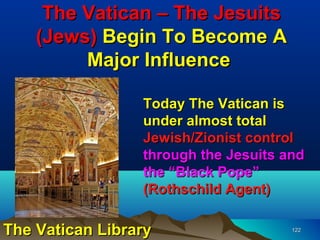 The Vatican – The Jesuits
    (Jews) Begin To Become A
         Major Influence

                 Today The Vatican is
                 under almost total
                 Jewish/Zionist control
                 through the Jesuits and
                 the “Black Pope”
                 (Rothschild Agent)

The Vatican Library                   122
 