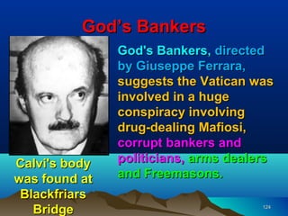 God’s Bankers
               God's Bankers, directed
               by Giuseppe Ferrara,
               suggests the Vatican was
               involved in a huge
               conspiracy involving
               drug-dealing Mafiosi,
               corrupt bankers and
Calvi's body   politicians, arms dealers
was found at   and Freemasons.
 Blackfriars
   Bridge                             124
 