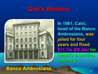 God’s Bankers

                   In 1981, Calvi,
                   head of the Banco
                   Ambrosiano, was
                   jailed for four
                   years and fined
                   $11.7m (£8.2m) for
                   illegally exporting
                   currency.
Banco Ambrosiano                  125
 