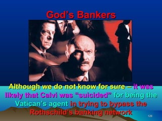 God’s Bankers




  Although we do not know for sure – it was
likely that Calvi was “suicided” for being the
    Vatican’s agent in trying to bypass the
         Rothschild’s banking network      126
 