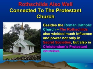Rothschilds Also Well
Connected To The Protestant
         Church
            Besides the Roman Catholic
            Church – The Rothschilds
            also wielded much influence
            and power not only in
            Secret Societies, but also in
            Christendom’s Protestant
            churches.



                                    127
 