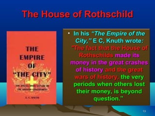 The House of Rothschild
         • In his “The Empire of the
            City,” E C, Knuth wrote:
          "The fact that the House of
             Rothschilds made its
          money in the great crashes
            of history and the great
            wars of history, the very
           periods when others lost
            their money, is beyond
                   question.”
                                   13
 
