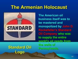 The Armenian Holocaust
               The American oil
               business itself was to
               be mastered and
               monopolized by John D.
               Rockefeller's Standard
               Oil Company who was
               to supply the entire
               world's oil needs from
               the wells of
Standard Oil   Pennsylvania.
   Logo
                                   130
 