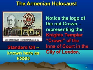 The Armenian Holocaust

                 Notice the logo of
                 the red Crown –
                 representing the
                 Knights Templar
                 “Crown” of the
Standard Oil –   Inns of Court in the
known here as    City of London.
    ESSO
                                   133
 