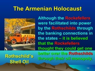 The Armenian Holocaust
               Although the Rockefellers
               were facilitated into power
               by the Rothschilds through
               the banking connections in
               the states – it is believed
               that the Rockefellers
               thought they could get one
               better over the Rothschilds
Rothschild’s   through their oil monopoly.
 Shell Oil
                                      134
 