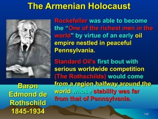 The Armenian Holocaust
             Rockefeller was able to become
             the “One of the richest men in the
             world" by virtue of an early oil
             empire nestled in peaceful
             Pennsylvania.
             Standard Oil's first bout with
             serious worldwide competition
             (The Rothschilds) would come
  Baron      from a region halfway around the
             world whose stability was far
Edmond de
             from that of Pennsylvania.
Rothschild
1845-1934                                  135
 