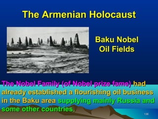 The Armenian Holocaust

                            Baku Nobel
                             Oil Fields



The Nobel Family (of Nobel prize fame) had
already established a flourishing oil business
in the Baku area supplying mainly Russia and
some other countries.
            countries                     136
 