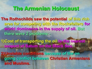 The Armenian Holocaust
The Rothschilds saw the potential of this rich
 area for competing with the Rockefellers for
 world dominance in the supply of oil. But
 there were 2 problems:-
1)Cost of transporting the oil to the nearest
  seaport of Batum on the Black Sea,
2)Unstable conditions because of the on
  going conflict between Christian Armenians
  and Muslims.
                                            137
 