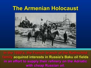The Armenian Holocaust




 In the 1880's, the French branch of the Rothschild
family acquired interests in Russia's Baku oil fields
 in an effort to supply their refinery on the Adriatic
                with cheap Russian oil.            138
 
