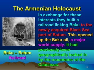 The Armenian Holocaust
               In exchange for these
               interests they built a
               railroad linking Baku to the
               newly acquired Black Sea
               port of Batum. This opened
               up the Baku oil, a major
               world supply. It had
               previously been
Baku – Batum   geographically locked in
  Railroad     by the mountains of the
               Caucasus.               139
 