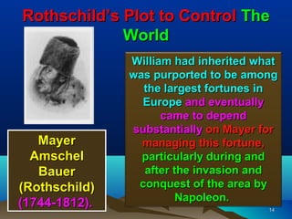 Rothschild’s Plot to Control The
             World
               William had inherited what
               was purported to be among
                 the largest fortunes in
                 Europe and eventually
                     came to depend
               substantially on Mayer for
   Mayer         managing this fortune,
  Amschel        particularly during and
   Bauer         after the invasion and
(Rothschild)    conquest of the area by
                        Napoleon.
(1744-1812).                           14
 