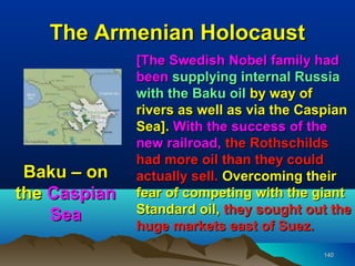 The Armenian Holocaust
              [The Swedish Nobel family had
              been supplying internal Russia
              with the Baku oil by way of
              rivers as well as via the Caspian
              Sea]. With the success of the
              new railroad, the Rothschilds
              had more oil than they could
 Baku – on    actually sell. Overcoming their
the Caspian   fear of competing with the giant
    Sea       Standard oil, they sought out the
              huge markets east of Suez.
                                          140
 