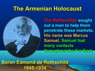 The Armenian Holocaust
                The Rothschilds sought
                out a man to help them
                penetrate these markets.
                His name was Marcus
                Samuel. Samuel had
                many contacts
                throughout the Far East.

Baron Edmond de Rothschild
        1845-1934                   141
 