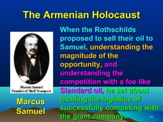 The Armenian Holocaust
         When the Rothschilds
         proposed to sell their oil to
         Samuel, understanding the
         magnitude of the
         opportunity, and
         understanding the
         competition with a foe like
         Standard oil, he set about
Marcus   tackling the logistics of
         successfully competing with
Samuel
         the giant company.       142
 
