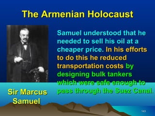 The Armenian Holocaust
             Samuel understood that he
             needed to sell his oil at a
             cheaper price. In his efforts
             to do this he reduced
             transportation costs by
             designing bulk tankers
             which were safe enough to
Sir Marcus   pass through the Suez Canal.
 Samuel
                                      143
 