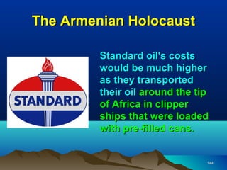 The Armenian Holocaust

         Standard oil's costs
         would be much higher
         as they transported
         their oil around the tip
         of Africa in clipper
         ships that were loaded
         with pre-filled cans.


                                144
 