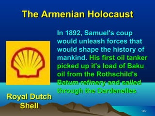 The Armenian Holocaust
              In 1892, Samuel's coup
              would unleash forces that
              would shape the history of
              mankind. His first oil tanker
              picked up it's load of Baku
              oil from the Rothschild's
              Batum refinery and sailed
              through the Dardenelles
Royal Dutch
   Shell                                145
 