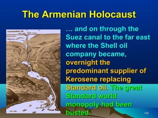 The Armenian Holocaust
        … and on through the
        Suez canal to the far east
        where the Shell oil
        company became,
        overnight the
        predominant supplier of
        Kerosene replacing
        Standard oil. The great
        Standard world
        monopoly had been
        busted.                 146
 