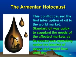The Armenian Holocaust
        This conflict caused the
        first interruption of oil to
        the world market.
        Standard oil was quick
        to supplant the needs of
        the affected markets as
        its source was operating
        under the blanket of
        peace and would flow
        until dry.               148
 