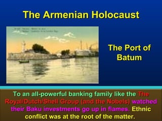 The Armenian Holocaust


                                  The Port of
                                    Batum



  To an all-powerful banking family like the The
Royal/Dutch/Shell Group (and the Nobels) watched
 their Baku investments go up in flames. Ethnic
      conflict was at the root of the matter.   149
 