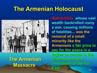 The Armenian Holocaust
               Rothschilds, whose vast
               wealth bankrolled many
               a war, causing millions
               of fatalities... was the
               removal of a small
               minority like the
               Armenians a fair price to
               pay for the peace in a
               region so crucial to the
The Armenian   development and
 Massacre      investment of the Far
               East,                  150
 