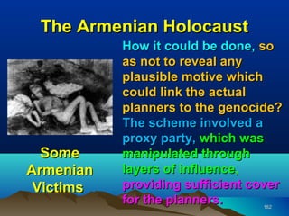 The Armenian Holocaust
           How it could be done, so
           as not to reveal any
           plausible motive which
           could link the actual
           planners to the genocide?
           The scheme involved a
           proxy party, which was
  Some     manipulated through
Armenian   layers of influence,
 Victims   providing sufficient cover
           for the planners.     152
 