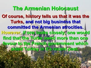 The Armenian Holocaust
Of course, history tells us that it was the
    Turks, and not big business that
   committed the Armenian atrocities.
However, if one looks closely, one would
find that the Turks owed more than one
favour to the French government which
    aided Turkey in it's recent past.


                                       153
 