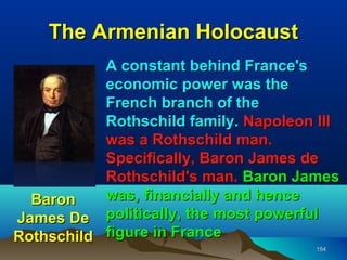 The Armenian Holocaust
           A constant behind France's
           economic power was the
           French branch of the
           Rothschild family. Napoleon III
           was a Rothschild man.
           Specifically, Baron James de
           Rothschild's man. Baron James
  Baron    was, financially and hence
James De politically, the most powerful
Rothschild figure in France
                                      154
 