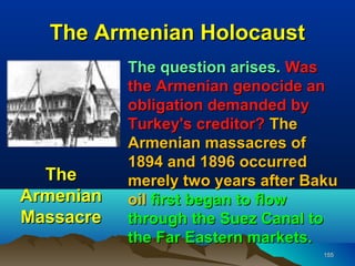 The Armenian Holocaust
           The question arises. Was
           the Armenian genocide an
           obligation demanded by
           Turkey's creditor? The
           Armenian massacres of
           1894 and 1896 occurred
  The      merely two years after Baku
Armenian   oil first began to flow
Massacre   through the Suez Canal to
           the Far Eastern markets.
                                    155
 