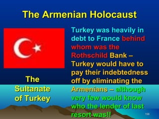 The Armenian Holocaust
            Turkey was heavily in
            debt to France behind
            whom was the
            Rothschild Bank –
            Turkey would have to
            pay their indebtedness
   The      off by eliminating the
Sultanate   Armenians – although
of Turkey   very few would know
            who the lender of last
            resort was!!         158
 