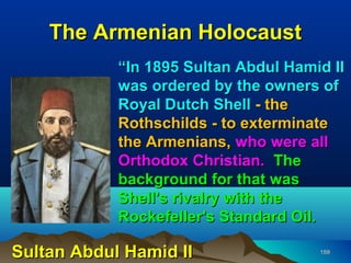 The Armenian Holocaust
            “In 1895 Sultan Abdul Hamid II
            was ordered by the owners of
            Royal Dutch Shell - the
            Rothschilds - to exterminate
            the Armenians, who were all
            Orthodox Christian. The
            background for that was
            Shell's rivalry with the
            Rockefeller's Standard Oil.

Sultan Abdul Hamid II                 159
 