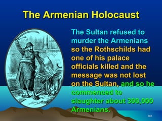The Armenian Holocaust
         The Sultan refused to
         murder the Armenians
         so the Rothschilds had
         one of his palace
         officials killed and the
         message was not lost
         on the Sultan, and so he
         commenced to
         slaughter about 300,000
         Armenians.
                              161
 