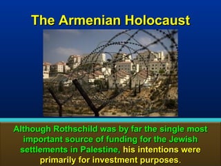 The Armenian Holocaust




Although Rothschild was by far the single most
  important source of funding for the Jewish
 settlements in Palestine, his intentions were
      primarily for investment purposes.
                                purposes       165
 