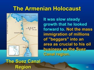 The Armenian Holocaust
                 It was slow steady
                 growth that he looked
                 forward to. Not the mass
                 immigration of millions
                 of "beggars" into an
                 area as crucial to his oil
                 business as the Suez
                 Canal region.
The Suez Canal
    Region                             166
 