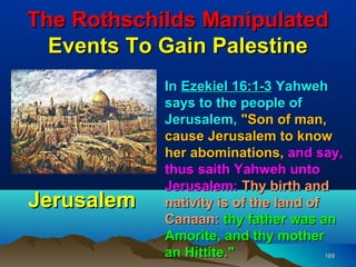 The Rothschilds Manipulated
  Events To Gain Palestine
            In Ezekiel 16:1-3 Yahweh
            says to the people of
            Jerusalem, "Son of man,
            cause Jerusalem to know
            her abominations, and say,
            thus saith Yahweh unto
            Jerusalem: Thy birth and
Jerusalem   nativity is of the land of
            Canaan: thy father was an
            Amorite, and thy mother
            an Hittite."               169
 