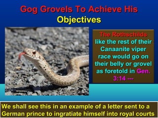 Gog Grovels To Achieve His
             Objectives
                                   The Rothschilds
                                like the rest of their
                                   Canaanite viper
                                  race would go on
                                their belly or grovel
                                 as foretold in Gen.
                                       3:14 ---



We shall see this in an example of a letter sent to a
German prince to ingratiate himself into royal courts
                                                    17
 