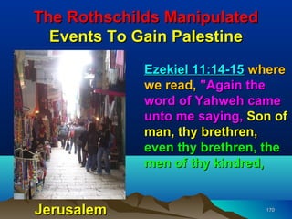 The Rothschilds Manipulated
  Events To Gain Palestine
             Ezekiel 11:14-15 where
             we read, "Again the
             word of Yahweh came
             unto me saying, Son of
             man, thy brethren,
             even thy brethren, the
             men of thy kindred,


Jerusalem                      170
 