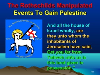 The Rothschilds Manipulated
  Events To Gain Palestine
            And all the house of
            Israel wholly, are
            they unto whom the
            inhabitants of
            Jerusalem have said,
            Get you far from
            Yahweh unto us is
            this land given in
            possession."
                               171
 