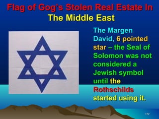 Flag of Gog’s Stolen Real Estate In
         The Middle East
                    The Margen
                    David, 6 pointed
                    star – the Seal of
                    Solomon was not
                    considered a
                    Jewish symbol
                    until the
                    Rothschilds
                    started using it.

                                   172
 