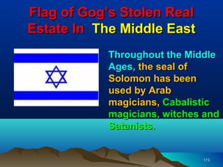 Flag of Gog’s Stolen Real
Estate In The Middle East
            Throughout the Middle
            Ages, the seal of
            Solomon has been
            used by Arab
            magicians, Cabalistic
            magicians, witches and
            Satanists.


                              173
 