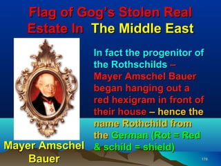 Flag of Gog’s Stolen Real
    Estate In The Middle East
              In fact the progenitor of
              the Rothschilds –
              Mayer Amschel Bauer
              began hanging out a
              red hexigram in front of
              their house – hence the
              name Rothchild from
              the German (Rot = Red
Mayer Amschel & schild = shield)
    Bauer                             176
 