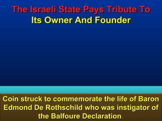 The Israeli State Pays Tribute To
       Its Owner And Founder




Coin struck to commemorate the life of Baron
Edmond De Rothschild who was instigator of
          the Balfoure Declaration.     177
 